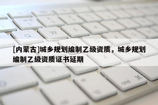 [內蒙古]城鄉規劃編制乙級資質，城鄉規劃編制乙級資質證書延期