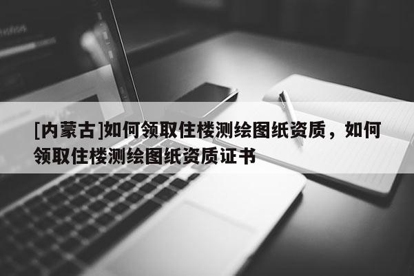 [內蒙古]如何領取住樓測繪圖紙資質，如何領取住樓測繪圖紙資質證書