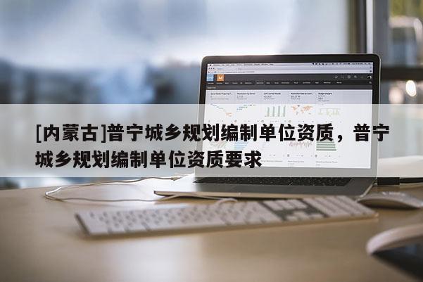 [內(nèi)蒙古]普寧城鄉(xiāng)規(guī)劃編制單位資質(zhì)，普寧城鄉(xiāng)規(guī)劃編制單位資質(zhì)要求