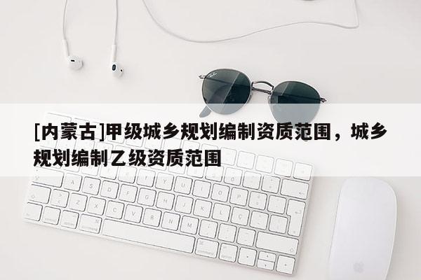 [內(nèi)蒙古]甲級(jí)城鄉(xiāng)規(guī)劃編制資質(zhì)范圍，城鄉(xiāng)規(guī)劃編制乙級(jí)資質(zhì)范圍