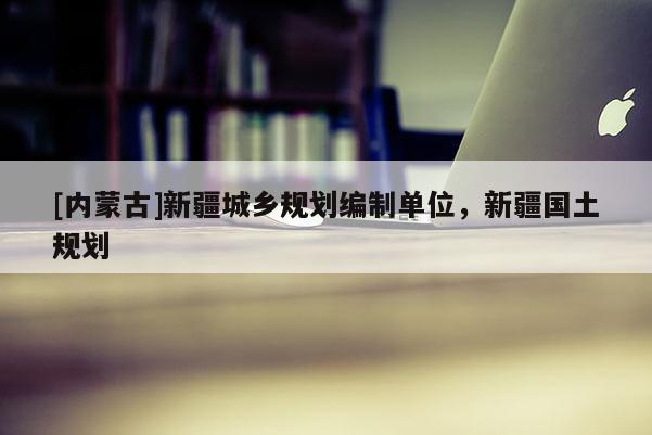 [內(nèi)蒙古]新疆城鄉(xiāng)規(guī)劃編制單位，新疆國(guó)土規(guī)劃