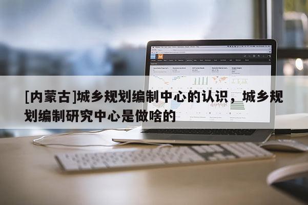 [內(nèi)蒙古]城鄉(xiāng)規(guī)劃編制中心的認(rèn)識(shí)，城鄉(xiāng)規(guī)劃編制研究中心是做啥的