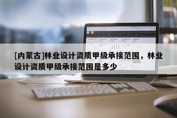 [內蒙古]林業(yè)設計資質甲級承接范圍，林業(yè)設計資質甲級承接范圍是多少