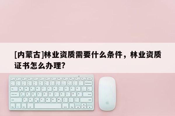 [內(nèi)蒙古]林業(yè)資質(zhì)需要什么條件，林業(yè)資質(zhì)證書(shū)怎么辦理?