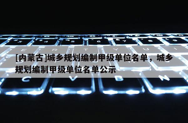 [內蒙古]城鄉規劃編制甲級單位名單，城鄉規劃編制甲級單位名單公示