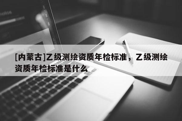 [內蒙古]乙級測繪資質年檢標準，乙級測繪資質年檢標準是什么