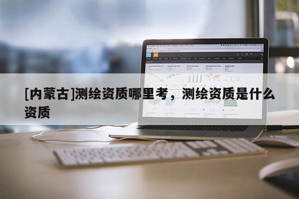 [內(nèi)蒙古]測繪資質(zhì)哪里考，測繪資質(zhì)是什么資質(zhì)