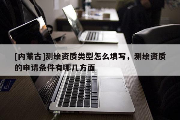 [內(nèi)蒙古]測繪資質(zhì)類型怎么填寫，測繪資質(zhì)的申請條件有哪幾方面