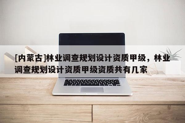 [內蒙古]林業調查規劃設計資質甲級，林業調查規劃設計資質甲級資質共有幾家