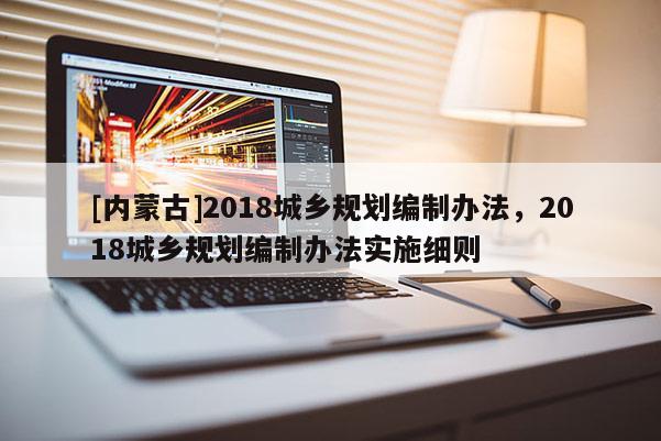 [內(nèi)蒙古]2018城鄉(xiāng)規(guī)劃編制辦法，2018城鄉(xiāng)規(guī)劃編制辦法實施細(xì)則