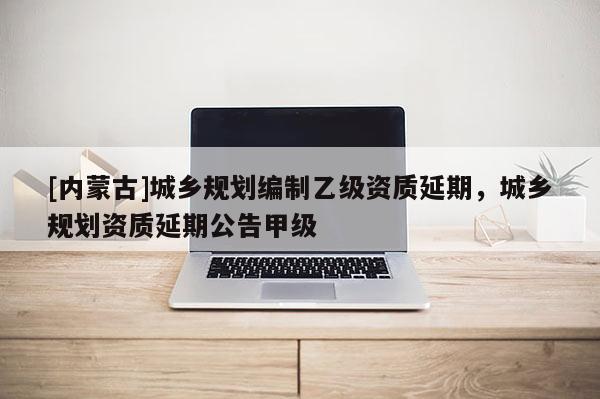 [內蒙古]城鄉規劃編制乙級資質延期，城鄉規劃資質延期公告甲級