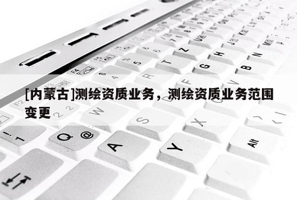 [內(nèi)蒙古]測繪資質(zhì)業(yè)務(wù)，測繪資質(zhì)業(yè)務(wù)范圍變更