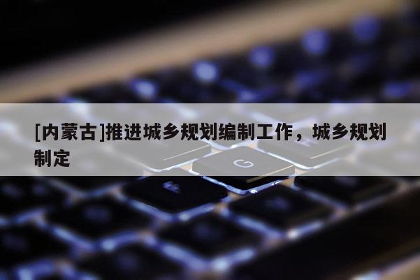 [內(nèi)蒙古]推進城鄉(xiāng)規(guī)劃編制工作，城鄉(xiāng)規(guī)劃制定