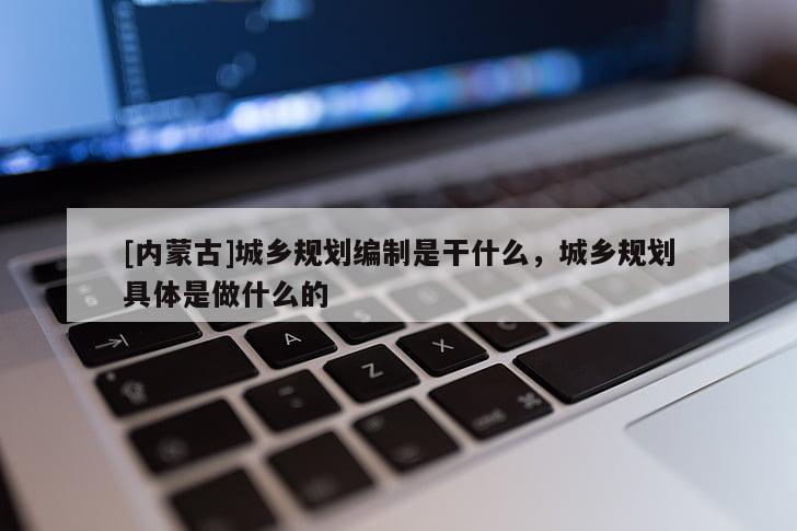 [內(nèi)蒙古]城鄉(xiāng)規(guī)劃編制是干什么，城鄉(xiāng)規(guī)劃具體是做什么的