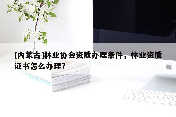 [內蒙古]林業協會資質辦理條件，林業資質證書怎么辦理?