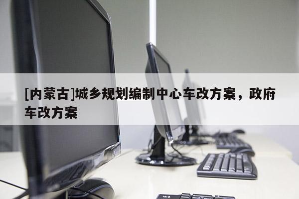 [內(nèi)蒙古]城鄉(xiāng)規(guī)劃編制中心車改方案，政府車改方案