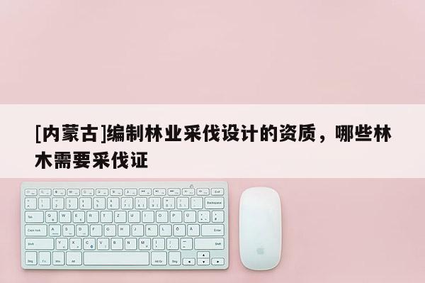 [內蒙古]編制林業采伐設計的資質，哪些林木需要采伐證