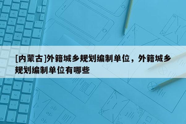 [內(nèi)蒙古]外籍城鄉(xiāng)規(guī)劃編制單位，外籍城鄉(xiāng)規(guī)劃編制單位有哪些