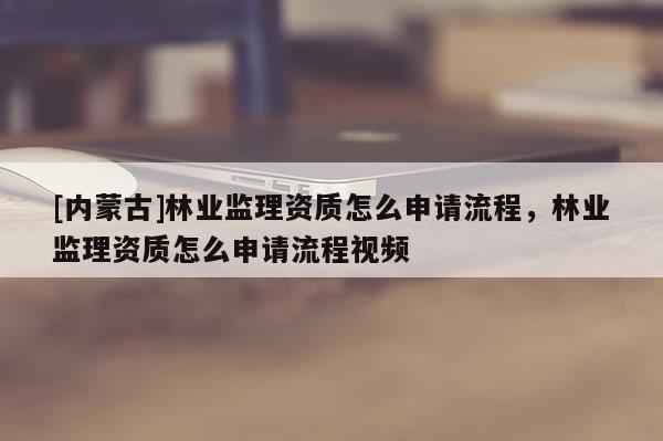 [內(nèi)蒙古]林業(yè)監(jiān)理資質(zhì)怎么申請(qǐng)流程，林業(yè)監(jiān)理資質(zhì)怎么申請(qǐng)流程視頻