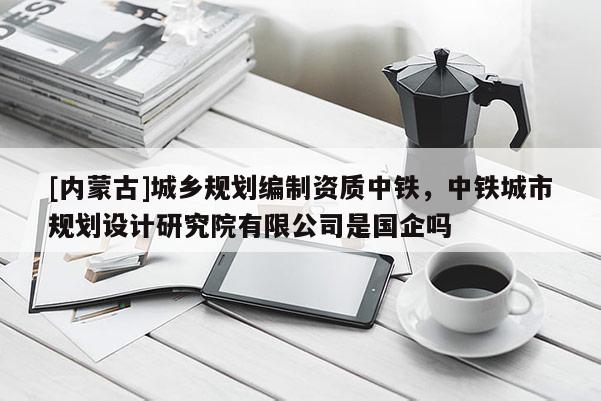 [內蒙古]城鄉規劃編制資質中鐵，中鐵城市規劃設計研究院有限公司是國企嗎