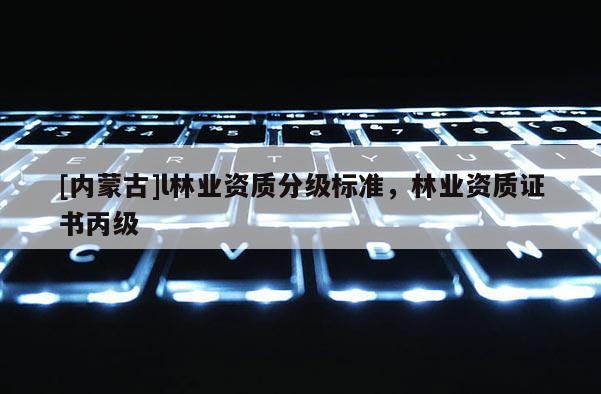 [內蒙古]l林業資質分級標準，林業資質證書丙級