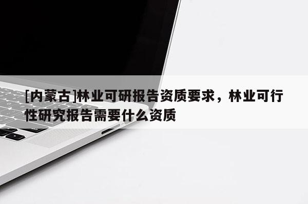[內(nèi)蒙古]林業(yè)可研報告資質(zhì)要求，林業(yè)可行性研究報告需要什么資質(zhì)