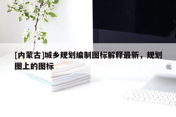 [內(nèi)蒙古]城鄉(xiāng)規(guī)劃編制圖標(biāo)解釋最新，規(guī)劃圖上的圖標(biāo)