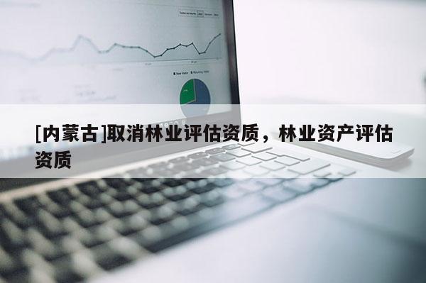 [內(nèi)蒙古]取消林業(yè)評估資質(zhì)，林業(yè)資產(chǎn)評估資質(zhì)