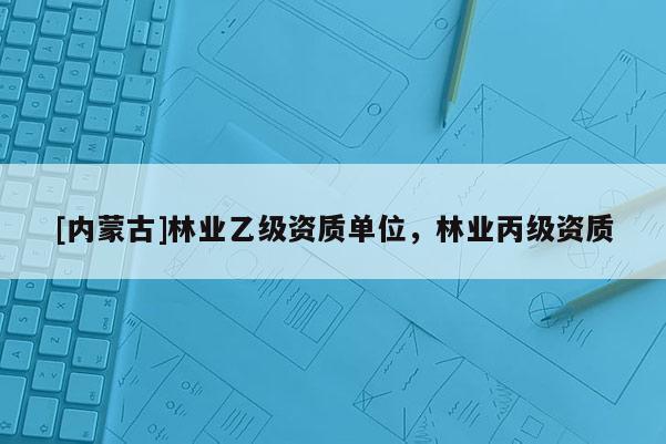 [內(nèi)蒙古]林業(yè)乙級資質(zhì)單位，林業(yè)丙級資質(zhì)