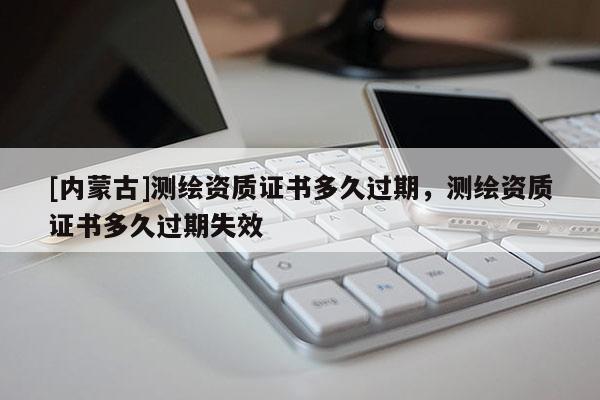 [內蒙古]測繪資質證書多久過期，測繪資質證書多久過期失效
