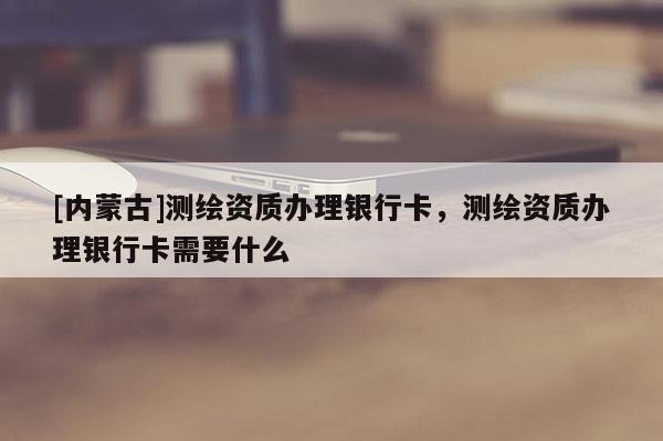 [內蒙古]測繪資質辦理銀行卡，測繪資質辦理銀行卡需要什么