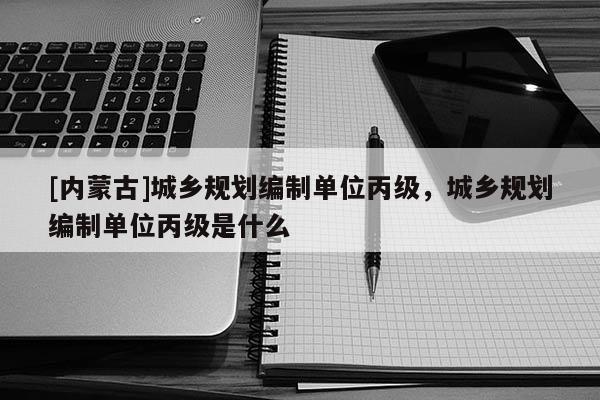 [內蒙古]城鄉規劃編制單位丙級，城鄉規劃編制單位丙級是什么