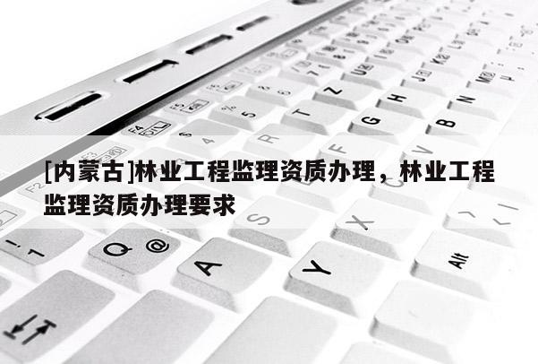 [內(nèi)蒙古]林業(yè)工程監(jiān)理資質(zhì)辦理，林業(yè)工程監(jiān)理資質(zhì)辦理要求