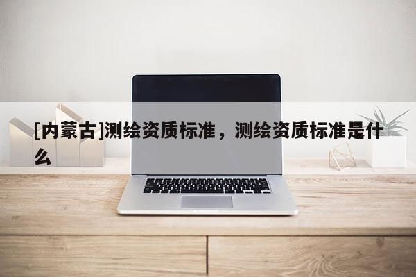 [內蒙古]測繪資質標準，測繪資質標準是什么