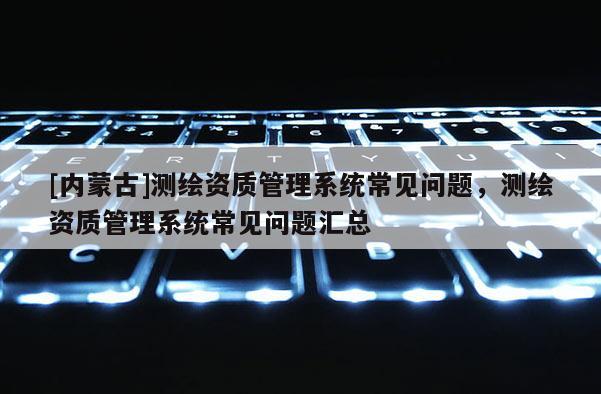 [內蒙古]測繪資質管理系統常見問題，測繪資質管理系統常見問題匯總