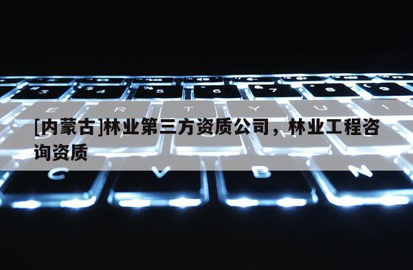 [內(nèi)蒙古]林業(yè)第三方資質(zhì)公司，林業(yè)工程咨詢資質(zhì)