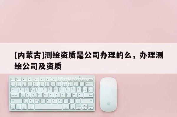 [內(nèi)蒙古]測繪資質(zhì)是公司辦理的么，辦理測繪公司及資質(zhì)