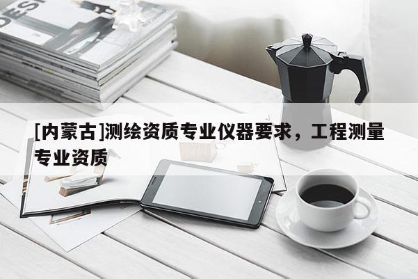 [內(nèi)蒙古]測(cè)繪資質(zhì)專業(yè)儀器要求，工程測(cè)量專業(yè)資質(zhì)