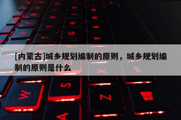 [內蒙古]城鄉規劃編制的原則，城鄉規劃編制的原則是什么