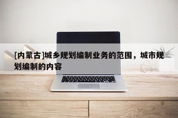 [內蒙古]城鄉規劃編制業務的范圍，城市規劃編制的內容