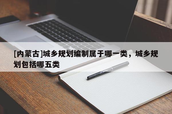 [內蒙古]城鄉規劃編制屬于哪一類，城鄉規劃包括哪五類