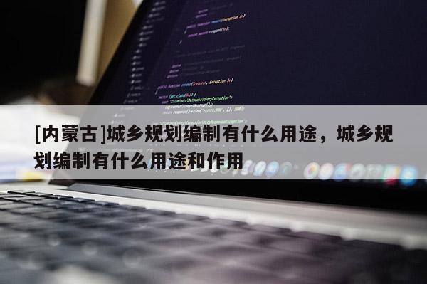 [內(nèi)蒙古]城鄉(xiāng)規(guī)劃編制有什么用途，城鄉(xiāng)規(guī)劃編制有什么用途和作用