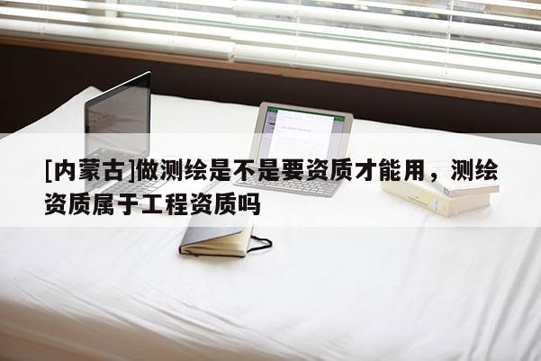 [內(nèi)蒙古]做測(cè)繪是不是要資質(zhì)才能用，測(cè)繪資質(zhì)屬于工程資質(zhì)嗎