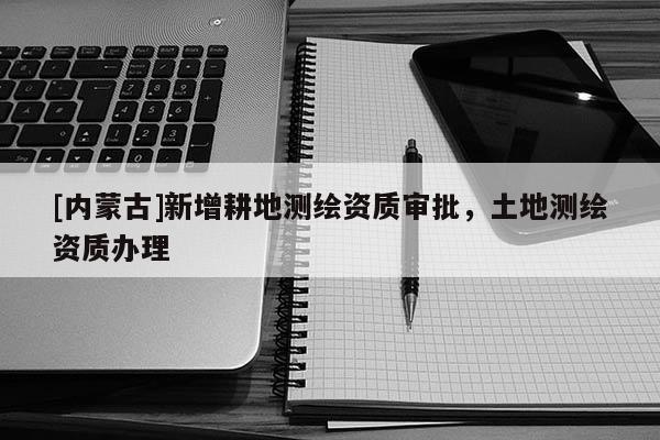 [內蒙古]新增耕地測繪資質審批，土地測繪資質辦理