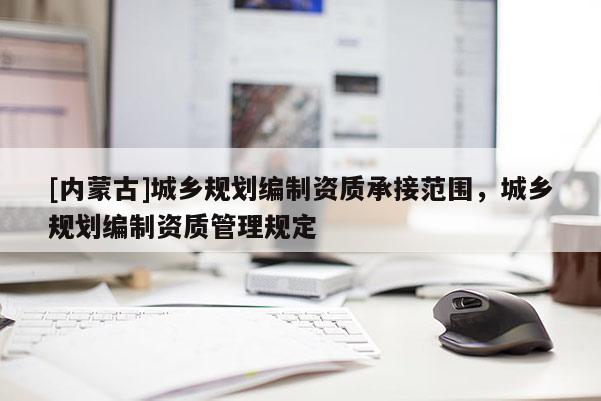 [內蒙古]城鄉規劃編制資質承接范圍，城鄉規劃編制資質管理規定