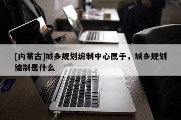 [內(nèi)蒙古]城鄉(xiāng)規(guī)劃編制中心屬于，城鄉(xiāng)規(guī)劃編制是什么