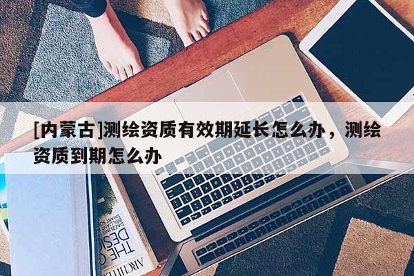 [內蒙古]測繪資質有效期延長怎么辦，測繪資質到期怎么辦
