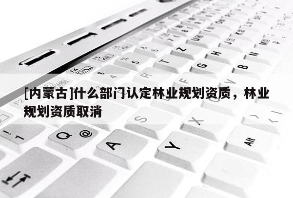 [內蒙古]什么部門認定林業規劃資質，林業規劃資質取消