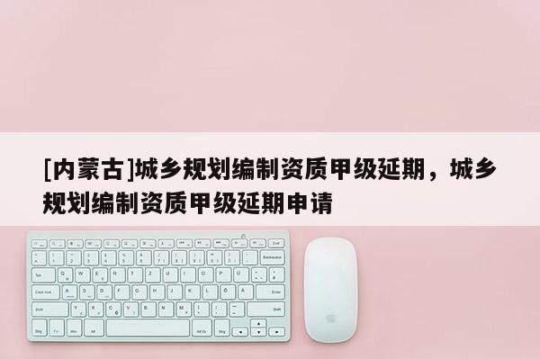 [內蒙古]城鄉規劃編制資質甲級延期，城鄉規劃編制資質甲級延期申請