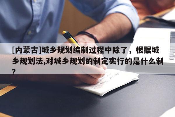 [內蒙古]城鄉規劃編制過程中除了，根據城鄉規劃法,對城鄉規劃的制定實行的是什么制?
